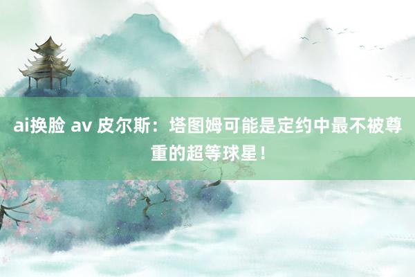 ai换脸 av 皮尔斯：塔图姆可能是定约中最不被尊重的超等球星！