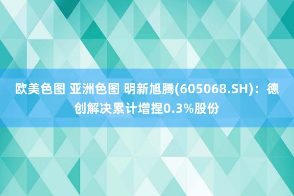 欧美色图 亚洲色图 明新旭腾(605068.SH)：德创解决累计增捏0.3%股份