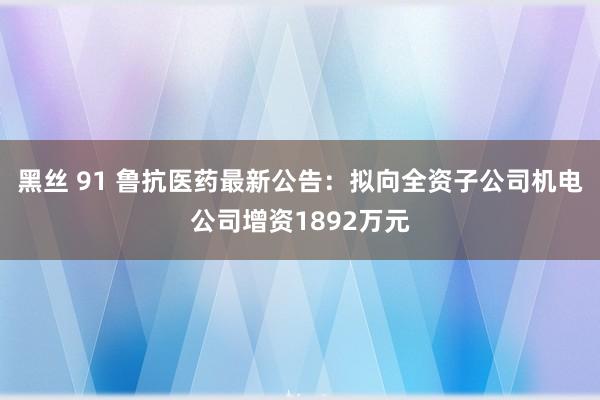 黑丝 91 鲁抗医药最新公告：拟向全资子公司机电公司增资1892万元
