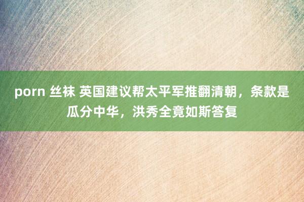 porn 丝袜 英国建议帮太平军推翻清朝，条款是瓜分中华，洪秀全竟如斯答复