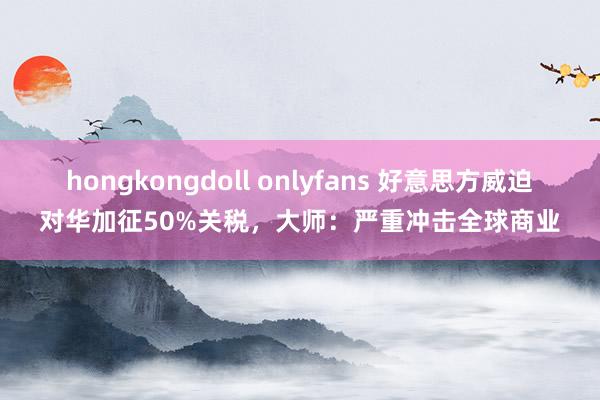 hongkongdoll onlyfans 好意思方威迫对华加征50%关税，大师：严重冲击全球商业