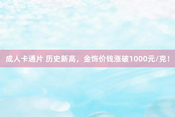 成人卡通片 历史新高，金饰价钱涨破1000元/克！