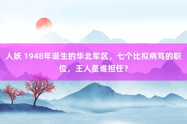 人妖 1948年诞生的华北军区，七个比拟病笃的职位，王人是谁担任？