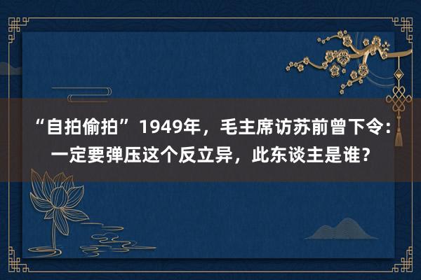 “自拍偷拍” 1949年，毛主席访苏前曾下令：一定要弹压这个反立异，此东谈主是谁？