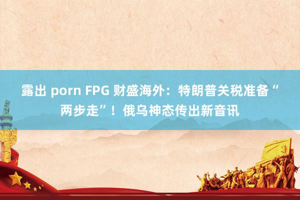 露出 porn FPG 财盛海外：特朗普关税准备“两步走”！俄乌神态传出新音讯