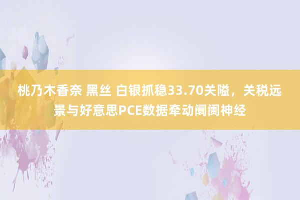 桃乃木香奈 黑丝 白银抓稳33.70关隘，关税远景与好意思PCE数据牵动阛阓神经