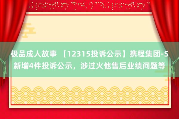 极品成人故事 【12315投诉公示】携程集团-S新增4件投诉公示，涉过火他售后业绩问题等
