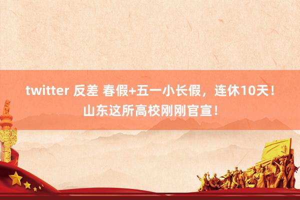 twitter 反差 春假+五一小长假，连休10天！山东这所高校刚刚官宣！