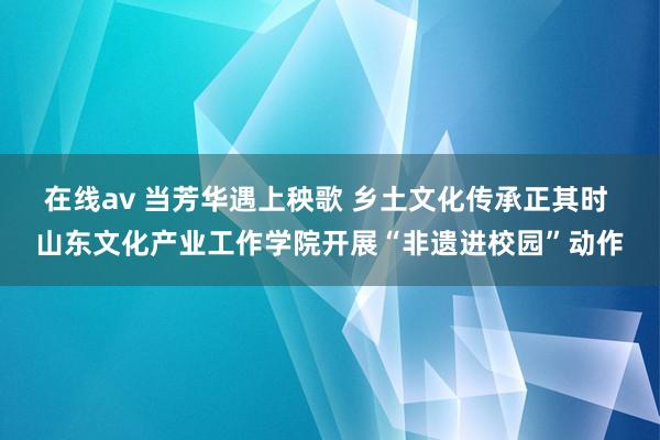 在线av 当芳华遇上秧歌 乡土文化传承正其时 山东文化产业工作学院开展“非遗进校园”动作
