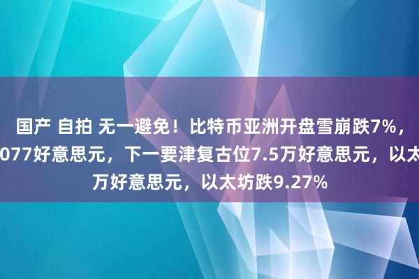 国产 自拍 无一避免！比特币亚洲开盘雪崩跌7%，一度跌至77077好意思元，下一要津复古位7.5万好意思元，以太坊跌9.27%