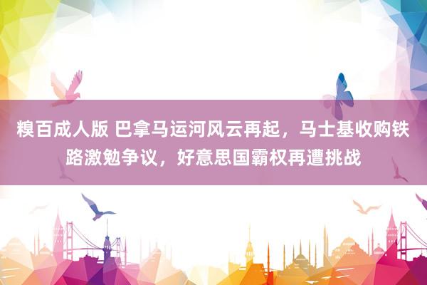糗百成人版 巴拿马运河风云再起，马士基收购铁路激勉争议，好意思国霸权再遭挑战