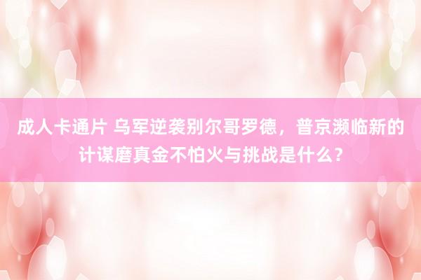 成人卡通片 乌军逆袭别尔哥罗德，普京濒临新的计谋磨真金不怕火与挑战是什么？