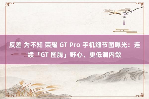 反差 为不知 荣耀 GT Pro 手机细节图曝光：连续「GT 图腾」野心、更低调内敛