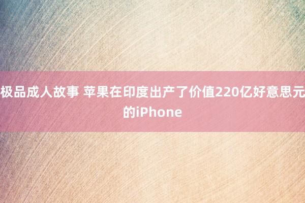 极品成人故事 苹果在印度出产了价值220亿好意思元的iPhone