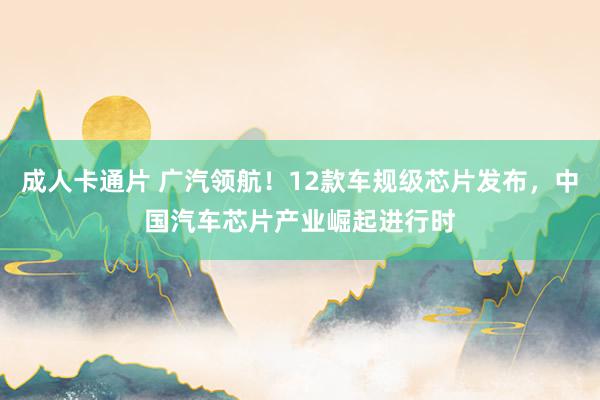 成人卡通片 广汽领航！12款车规级芯片发布，中国汽车芯片产业崛起进行时