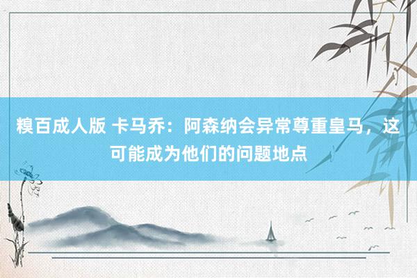 糗百成人版 卡马乔：阿森纳会异常尊重皇马，这可能成为他们的问题地点