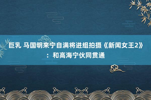 巨乳 马国明来宁自满将进组拍摄《新闻女王2》：和高海宁伙同贯通