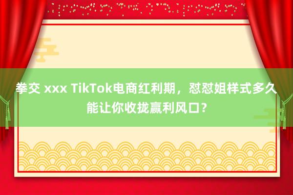 拳交 xxx TikTok电商红利期，怼怼姐样式多久能让你收拢赢利风口？
