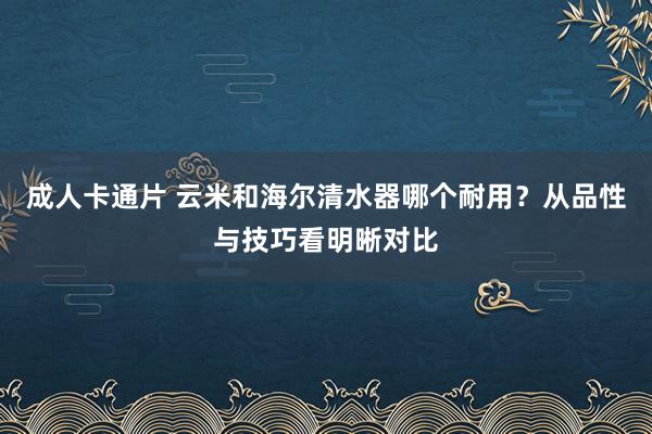 成人卡通片 云米和海尔清水器哪个耐用？从品性与技巧看明晰对比