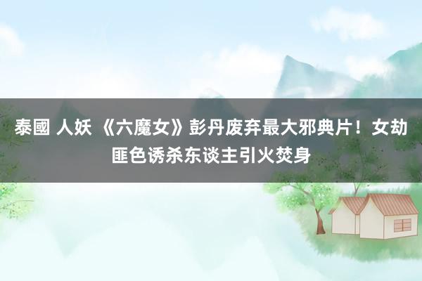 泰國 人妖 《六魔女》彭丹废弃最大邪典片！女劫匪色诱杀东谈主引火焚身