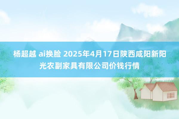 杨超越 ai换脸 2025年4月17日陕西咸阳新阳光农副家具有限公司价钱行情