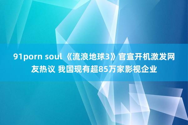 91porn soul 《流浪地球3》官宣开机激发网友热议 我国现有超85万家影视企业