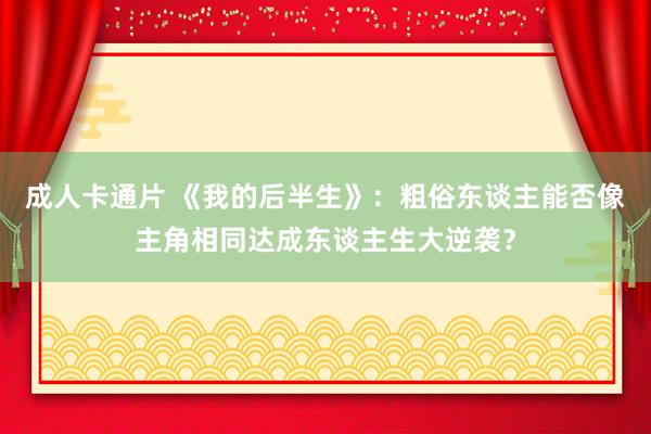 成人卡通片 《我的后半生》：粗俗东谈主能否像主角相同达成东谈主生大逆袭？