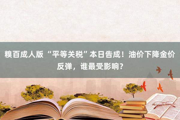 糗百成人版 “平等关税”本日告成！油价下降金价反弹，谁最受影响？