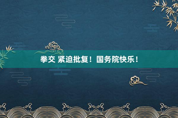 拳交 紧迫批复！国务院快乐！