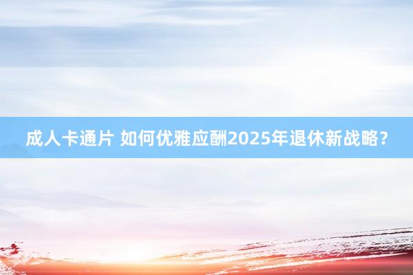 成人卡通片 如何优雅应酬2025年退休新战略？