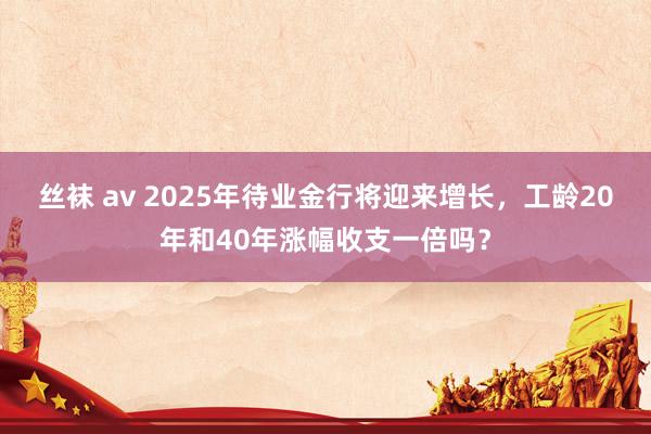 丝袜 av 2025年待业金行将迎来增长，工龄20年和40年涨幅收支一倍吗？
