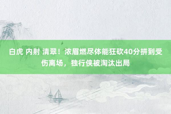 白虎 内射 清翠！浓眉燃尽体能狂砍40分拼到受伤离场，独行侠被淘汰出局