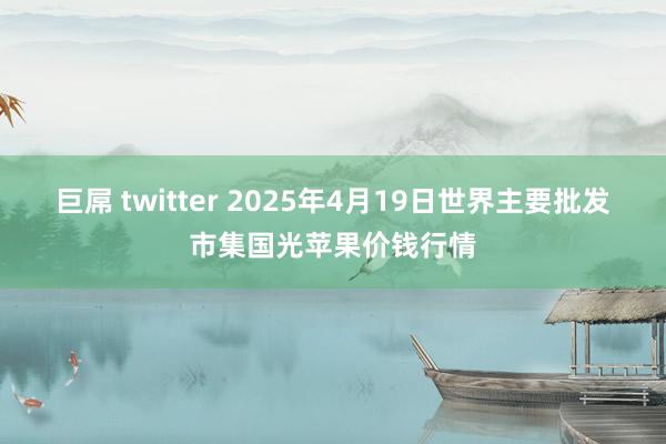 巨屌 twitter 2025年4月19日世界主要批发市集国光苹果价钱行情
