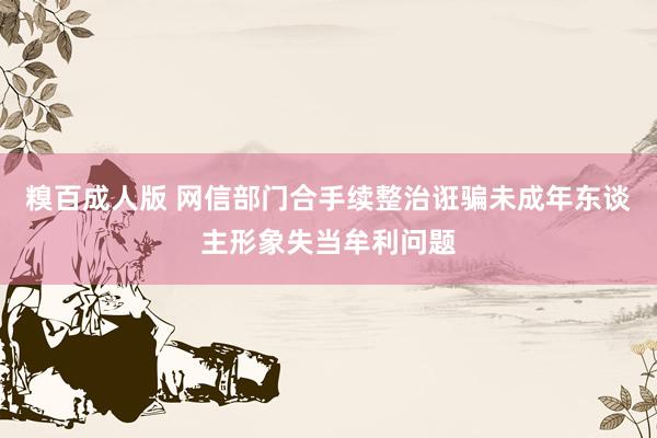 糗百成人版 网信部门合手续整治诳骗未成年东谈主形象失当牟利问题