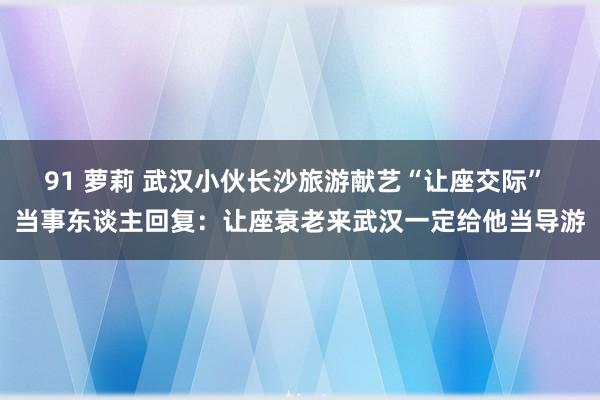 91 萝莉 武汉小伙长沙旅游献艺“让座交际” 当事东谈主回复：让座衰老来武汉一定给他当导游