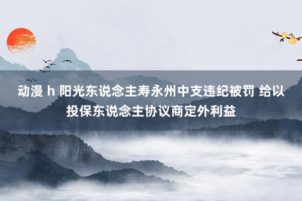 动漫 h 阳光东说念主寿永州中支违纪被罚 给以投保东说念主协议商定外利益