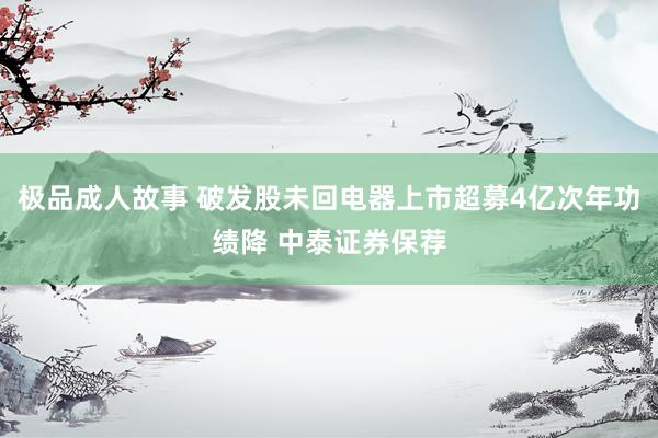 极品成人故事 破发股未回电器上市超募4亿次年功绩降 中泰证券保荐