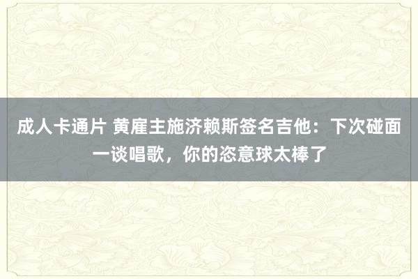 成人卡通片 黄雇主施济赖斯签名吉他：下次碰面一谈唱歌，你的恣意球太棒了