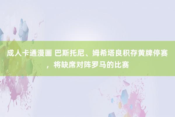 成人卡通漫画 巴斯托尼、姆希塔良积存黄牌停赛，将缺席对阵罗马的比赛