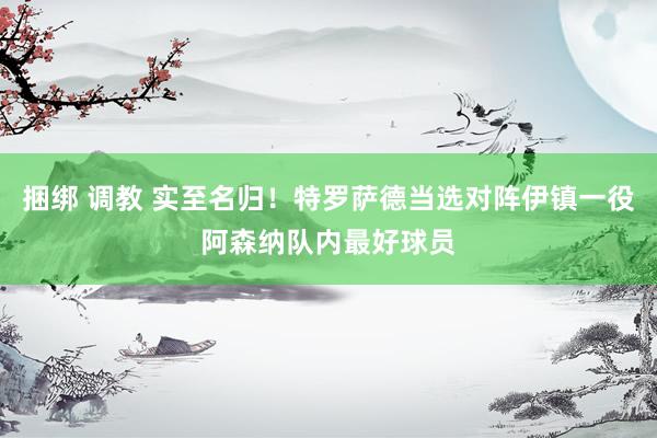 捆绑 调教 实至名归！特罗萨德当选对阵伊镇一役阿森纳队内最好球员