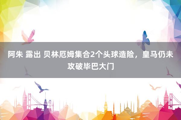 阿朱 露出 贝林厄姆集合2个头球造险，皇马仍未攻破毕巴大门