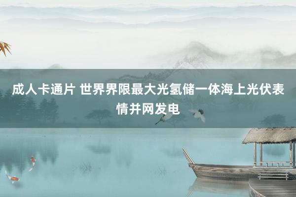 成人卡通片 世界界限最大光氢储一体海上光伏表情并网发电