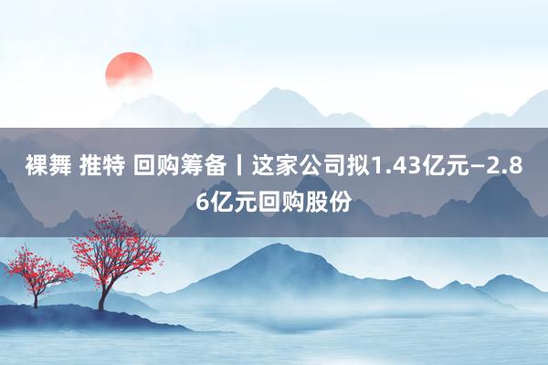 裸舞 推特 回购筹备丨这家公司拟1.43亿元—2.86亿元回购股份