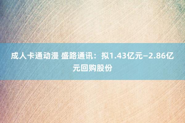 成人卡通动漫 盛路通讯：拟1.43亿元—2.86亿元回购股份