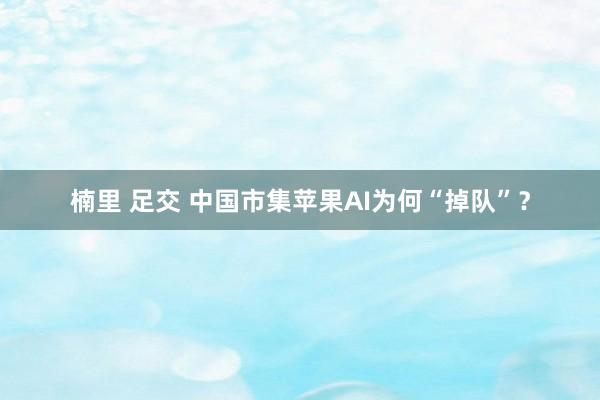楠里 足交 中国市集苹果AI为何“掉队”?