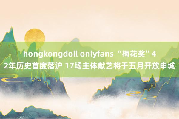 hongkongdoll onlyfans “梅花奖”42年历史首度落沪 17场主体献艺将于五月开放申城