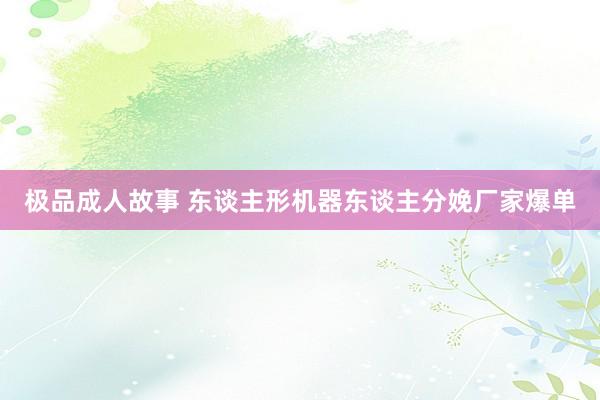 极品成人故事 东谈主形机器东谈主分娩厂家爆单