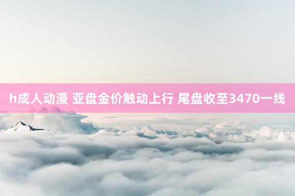 h成人动漫 亚盘金价触动上行 尾盘收至3470一线