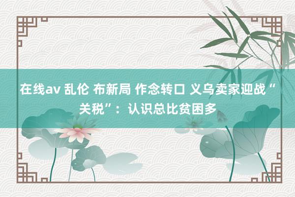 在线av 乱伦 布新局 作念转口 义乌卖家迎战“关税”：认识总比贫困多