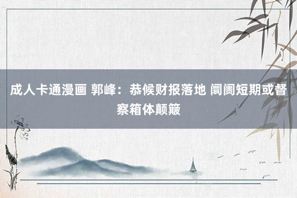 成人卡通漫画 郭峰:恭候财报落地 阛阓短期或督察箱体颠簸